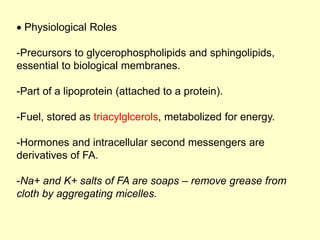  Physiological Roles
-Precursors to glycerophospholipids and sphingolipids,
essential to biological membranes.
-Part of a lipoprotein (attached to a protein).
-Fuel, stored as triacylglcerols, metabolized for energy.
-Hormones and intracellular second messengers are
derivatives of FA.
-Na+ and K+ salts of FA are soaps – remove grease from
cloth by aggregating micelles.
 