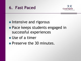 6. Fast Paced


 Intensive and rigorous
 Pace keeps students engaged in
  successful experiences
 Use of a timer
 Preserve the 30 minutes.
 