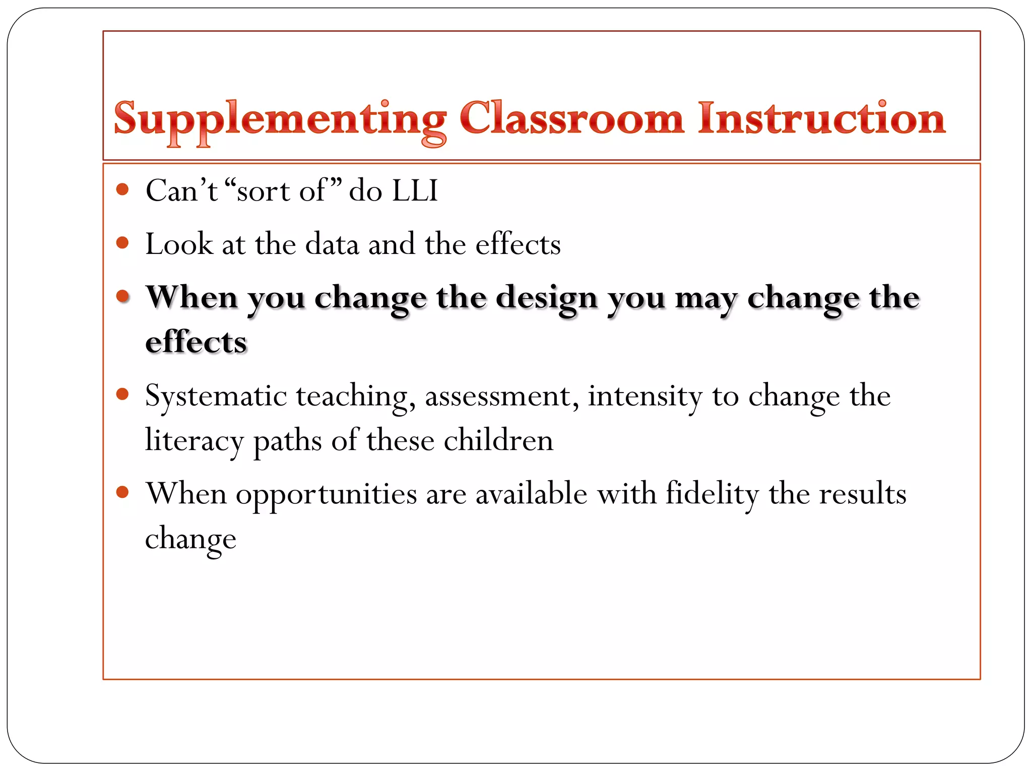  Can’t “sort of” do LLI
 Look at the data and the effects
 When you change the design you may change the
effects
 Systematic teaching, assessment, intensity to change the
literacy paths of these children
 When opportunities are available with fidelity the results
change
 