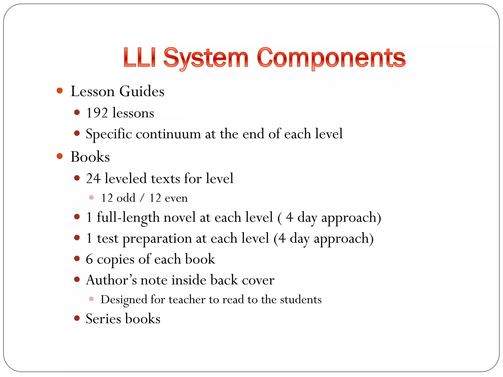  Lesson Guides
 192 lessons
 Specific continuum at the end of each level
 Books
 24 leveled texts for level
 12 odd / 12 even
 1 full-length novel at each level ( 4 day approach)
 1 test preparation at each level (4 day approach)
 6 copies of each book
 Author’s note inside back cover
 Designed for teacher to read to the students
 Series books
 