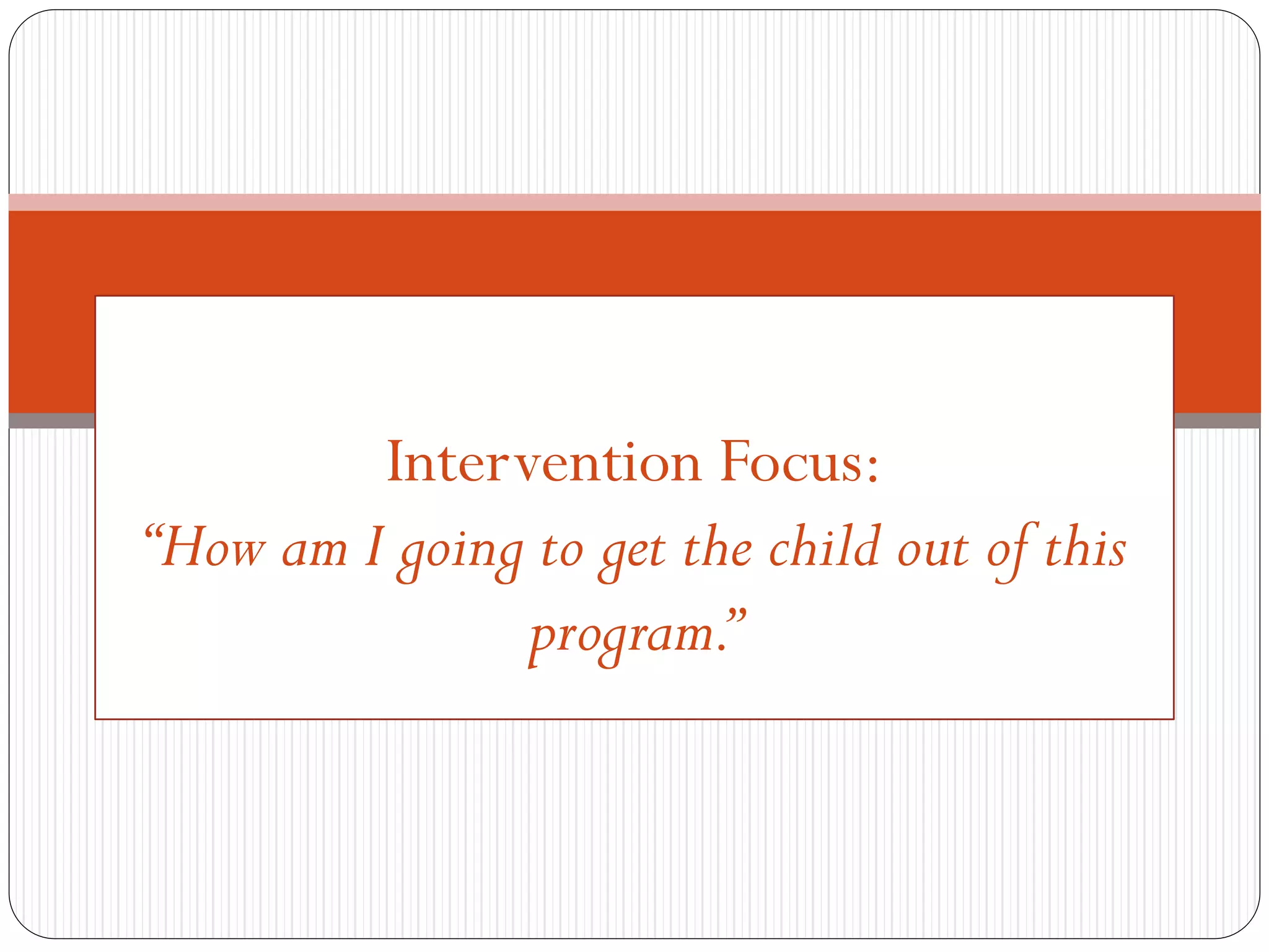On the first day of
Intervention Focus:
“How am I going to get the child out of this
program.”
 