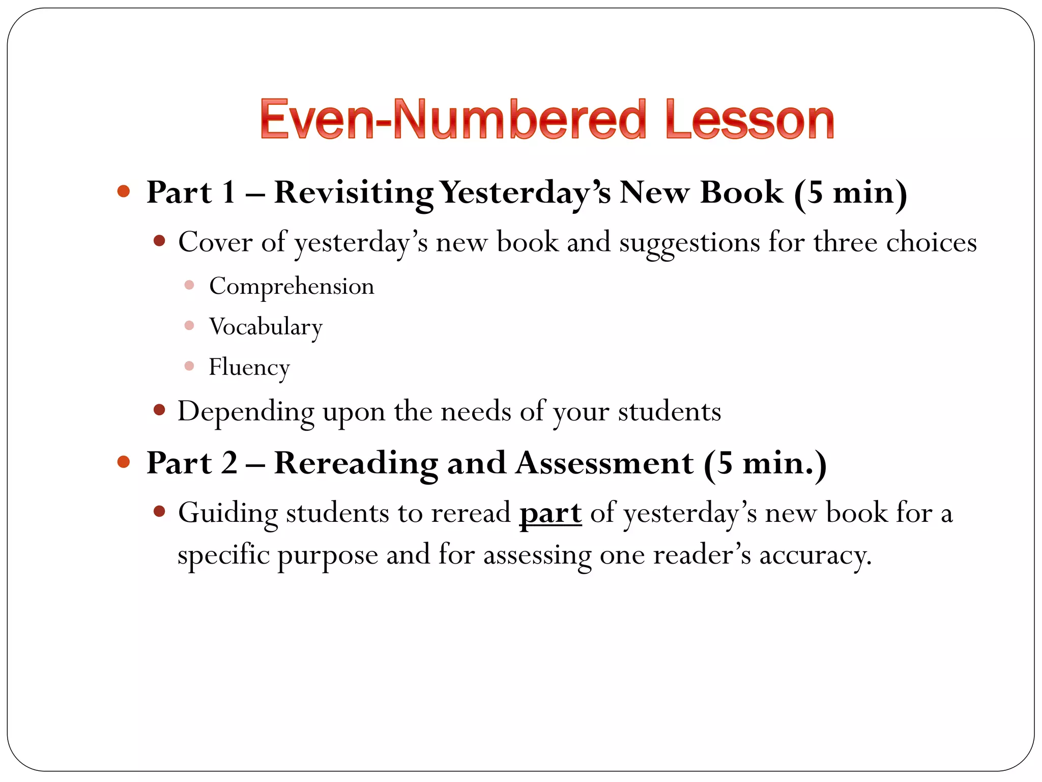  Part 1 – RevisitingYesterday’s New Book (5 min)
 Cover of yesterday’s new book and suggestions for three choices
 Comprehension
 Vocabulary
 Fluency
 Depending upon the needs of your students
 Part 2 – Rereading and Assessment (5 min.)
 Guiding students to reread part of yesterday’s new book for a
specific purpose and for assessing one reader’s accuracy.
 