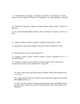 11. 1Amancio Prada, 2 Douglas, 3 emerson2, 4 emerson3, 5 incoronazione 1 Vivaldi
cantat, 6 incoro2, 7incoro3, 8 Perales, 9 Vivaldi glorias, 10 vivaldi magnificats. Oct 2003.




12. 1Bocherini, 2 bocherini, 3 Brahms, 4 Haidn, 5Haydn, 6 Marc Antoine, 7 Master P. 8
Montserr,

13. Jazz, Bach, Dixieland, Master, Mauriat, Porter, Torrentine. 10 carpetes: 9h 28’. nov
2003




14. 1dharma, 2 dharma, 3carp1, 4 gospel1, 5 gospel2, 6 ReyCharles, 7 satelit

15. grabacions de satelit astra 256Kbps, stereo 48 o 44 Khz. Durada 6h 19’ mp3.



16. del satelit astra: stereo 44.1 khz, durada 6h 17’.

17. 6 carpetes: 3 satelit, 2 satelit, 1 satelit, 4 winter2, 5 winter1, 6 seanpaul tot 7h 11’ + 2
fotos dpi diferents.

18. 9 carpetes: Armenia, Forum, Frances1, Frances2, Gitans, Islam, Laportatil.fm
(acordio), musica pelis, satelit. Durada 9h 26’. Maig 2004.




    19. midis, videos, fotos,maig 2004, pgma per NOKIA 3200, p4 Sta Perpetua. Fotos
    avis 91 anys.

    20. vivaldi, shadows de internet, melodiru emissora de satelit, algunes fotos nuria jul
    2004, midis, karaoke, etc.

    21. carp1: The white stripes ..carp2 perez prado carosone, carp3: Bob Dylan, Renato
    Carosone carp4: vivaldi, Abba, carp5: Pink Floyd (Ester te dsl). Glenn Miller, fotos
    Montserrat..
 
