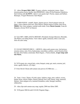 22. videos 24 agost 2004 i 2003, 18 gener, colonies, montserrat, tomeu...fotos:
encarna guineu morta, familia, html DOMINGO, videos P4 Sta Perpetua, Pedraforca,
Sant Llorenç amb els FONT, videos1 i uns quants mp3. Piscina, sequia, joel ballant,
Benasque, 10 agost Montserrat. Sant Miquel.



23. VARIS FOTOS : camp05, diapos, algunes proves, fotos4 antigues tretes de
paper, visita a Maries nene neix, fotos Huesca i Bielsa enterro Cristina, fotos llivia,
MIDIS, Nou: fotos antigues, scarlatti molts midis. Fotos Maria Gonzalo. Conte de
Barquini, (Arxius WAV en frances)




24. Varis MP3: ABBA, BACH, MOZART, Dixieland, Georges Brassens, Moustaki,
The Platers i de rolling Stones. Varis videos: agulla, cuinacasa, obres a sota casa,
fotos ola calor camp,




25. ULEAD VIDEOSTUDIO 8. + ARXIUS, videos amb camara sony: Joel perruca,
encarna, tomeu, ester, llivia, basketcamp, concertbaix, joelbaix, sermo Encarna feina
ben feta, fotos basket, esmaixada, Maria Segura , i Nuria-orlando, Aragó viatge amb
iaia Maria,




26. VCD sequia, pis, concert baix, cuina, basquet, camp, gat, maria, encarna, joel,
terrat..,agulla, bamves...(25 clips)

27. Fotos David i Desan amb camara sony proves (52 MB) mes .......




28. 7mati, 11anys, 26juny, 65 jordi, aigua, Andorra, arago, artes, audicio, avions,
bobila, brota, concert, diapos, funeral, gatocell, hort, joelf, llaurar, maig, martorell,
Molina+ fotos antigues avis, montse6 cremallera, conte, Senegal, tamfotos,
ulldemolins,

29. video clips amb camara easy snap, regular, 2004 mes febrer 2005.

30. VCD gener 2004 fet amb ULEAD. Puigmal, Baga…
 