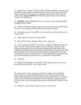 31. carpetes fotos: 14 agost, 17 juliol, 31juliol, 39decasats, 84maria, aeri a peu, agost,
Anne Meson cants, badalona, castellbell, dolors i teresa I cia al camp, gifs animats,
llamps, martorell, memoria, midis, nit, platjadaro fonts, solsona, varies, fotos fill
Jaume I Anne, mapes 1:10.000 Mollet I Ripollet, pgma de mirar arxius diferents
iview397.exe. fmcatalunya.

32. MAPES 1:5000 TOPOGRAFICS I arxius imp dels mapes calibrats per GPS
GARMIN ETREX GROC.

33. PANDA ANTIVIRUS 2005, de pagament, mes mp3: Manu Chao, Ben Harper,
The Celts, Tracy Chapman, Rolling Stones, Estopa, Rumba, Beatles,

34. oziesplorer per gps, I CompeGPS v.6, etrex instrucc, movil Sony, Dc4 es com
Winzip, , Dc3, …..

35. Copia seguretat arxius Ester fins agost 2004

36. Disc pel Joel: Molina, Senegal, Aragó, avions, alguns mp3.

37. Fotos I videos: gener 2006, 12 anys Joel, 15 setembre, 25 Març St Encarna, 28
Març aniversari Tomeu, &0 anys encarna, 60 anys2, 60 anys 3, 60 anys 4, 2001,
antigues, audicion joel, baix, barri poble nou, bergasolsona, bielsa, calders font,
castelltallat, castellbell, david3, david castell, david feb 2006, desaigue, docus: GPS I
planes bambylor regio7 I diari del Senegal, estiu2005, (Exportacions picasa: fotos
retocades del 25 març, 28 març, 60anys 2 I 4 , barri, bielsa caldersfont, jaca 60 anys,
jesus, moliboixeda GPS, montserrat- joel, , mura-feb 06, neu-gener2006,)

38. Labordeta.

39. PINNACLE STUDIO 8 n/s 4513302721, fotos Berga 40 anys casats, Cactus,
cactus2 florit del camp 2006: varios clips de video.




40. Carpetes fotos i videos camara sony DSC-P43: 18agost visita Ana Mari de
Sevilla, circric a manresa, david 2006, dolors roca 62: fa 62 anys, dolors 6222,
Falgars 2006, Fang (joel al camp), Fotosgoogle, Gener 2006 reforma... Jaca 60anys
Encarna, Jesús visita Manresa, Jordibarto: excursió Montserrat, Maig 06: camp i
St.Vicens, març, megu fotos japones, powerpoints, bartp.pdf març 1944 diari, midis,
ocells.

41. LINKAT v.1 autoexecuta al cd.rom al arrencar. (no internet).
 