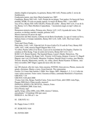 charles chaplin el peregrino, la quimera, Benny Hill 1x02, Piratas caribe 2. novia de
frankhestein,
Frankestein junior, mes fotos Maria hospital nov 2007.
Candilejas, Benny Hill 1x01, 1x03, Perquè de tot plegat, Toni parker, En busca de l'arca
perdida, SFDK, El cielo no puede esperar, lo mejor de Benny Hill. + varis MP3
way of live, Benny Hill 1x04, GILDA, Piratas del caribe ·, Benny Hill 1x16, Uvas de la
Ira, Benny 1x13, Marx Brothers Copacabana. + locomotora negra en mp3 i altres en
OGG.
Doraemon misterio nubes, Pirineus aire, Herois 1x22 ,1x23, leyenda del zorro, Vida
acustica, os declaro marido i marido, polonia 3x03.
Musica marxosa 95 peces de mp3.
Manuscritos del Mar muerto, Lùltima nit de Boris Grushenko, Lo que el viento se llevo,
Indiana Jones e il tempo maledetto, Benny Hill 1x10, 1x08, 1x05, The Cure Carles
Chaplin.
Varis mp3 Perez Prado, ....
Plats bruts 11x01, 1x01, Edat del Gel, Il circo Carlie Ch, El codi da Vinci, Benny Hill
1x09, 1x07, 1x06, musica Dagoll Dagom Mar i Cel,
Yo robot, Puente sobre el rio Kwai, Luces en la oscuridad de Ch.Chaplin, Charlot i la
condesa en Hon Kong, Viaje al centro de la tierra, Benny hill 1x12 i 1x11
B.Hill 1x15, Buster Keaton: The haunted Hause, Laurel i Hardy: Detectives, The
Cameraman. Keaton, Els Roper 1x01, Tricicle 1x10 Casino, Keaton: Convict 13, Dagoll
Dagom: mar i cel, Ch.Charlie: Monsieur Verdoux, Harold Lloyd: 6 cortos, mes Musica.
Tricicle: dracula, Manicomic, terrific, sit, velles, choof, Buster Keaton: El Heroe.. mes
fotos novembre 2007 Sitges i pgma de racio ofici de viure.
------
top 100 clasical, ofici de viure, fotos encarna, FOTOS2, fotos proves, Photos, musica de
amule, christmas, Martes y trece, Great Garrick, The cameraman.
Firefox 2.0. Fotos Sda Familia 1-2008. Nov Sitges. MP3. Mahalia 1, 2, 3 i 4. L'ofici de
viure varies sessions. Fotos varies: Encarna al balco, caminada Monistrol a Vacarisses.
UBUNTU 7.10
UBUNTU 8.04 abril 2008
14 anys Joel, 64a, Berga, Familia Carne, Fotos movil Ester, abril 2008 visita Pepe,
Pasqua 2008 (bici), Piano reculls, musica2.
INDIANA JONES, CR CRYSTAL, frances, Fotos
Fotos LONDON 2008. Ester Joel,.
Elvis Presley mp3
agulla, berga, callus (600), estiu 2008, musica 5 latinos,
eeexubuntu 7.10 desktop i386 (per asus)
DEBIAN 4.. 4a i386 cd 1- iso

85. UBUNTU 8.1

86. Puppy Linux 2.15CE

87. XUBUNTU 9.04

88. FOTOS 2009
 