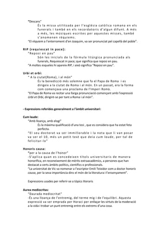 “Descans”
És la missa utilitzada per l’església catòlica romana en els
funerals i també en els recordatoris d’algun difunt. A més
a més, les músiques escrites per aquestes misses, també
s’anomenen rèquiems.
“El rèquiem a l’enterrament d’en Joaquim, va ser pronunciat pel capellà del poble”.
RIP (requiescat in pace):
“Reposi en pau”
Són les inicials de la fórmula litúrgica pronunciada als
funerals, Requiescat in pace; que significa que reposi en pau.
“A moltes esqueles hi apareix RIP, i això significa “Reposi en pau”.
Urbi et orbi:
“ A la ciutat(Roma), i al món”
És la benedicció més solemne que fa el Papa de Roma i es
dirigeix a la ciutat de Roma i al món. En un passat, era la forma
com començava una proclama de l’Imperi Romà.
“El Papa de Roma va recitar una llarga pronunciació començant amb l’expressió
Urbi et Orbi, dirigint-se per tant a Roma i al món”.

- Expressions referides generalment a l’àmbit universitari:
Cum laude:
“Amb lloança, amb elogi”
És la màxima qualificació d’una tesi , que es considera que ha estat feta
perfecta.
“El seu doctorat va ser immillorable i la nota que li van posar
va ser el 10, més un petit text que deia cum laude, per tal de
felicitar-lo”
Honoris causa:
“per a la causa de l’honor”
-S’aplica quan es concedeixen títols universitaris de manera
honorífica, en reconeixement de mèrits extraacadèmics, a persones que han
destacat a certs àmbits polítics, científics o professionals.
“La universitat de Vic va nomenar a l’escriptor Emili Teixidor com a doctor honoris
causa, per la seva importància dins el món de la literatura i l’ensenyament”.
Expressions usades per referir-se a tòpics literaris
Aurea mediocritas:
“Daurada mediocritat”
-És una lloança de l’entremig, del terme mig i de l'equilibri. Aquesta
expressió va ser emprada per Horaci per enllaçar les virtuts de la moderació
a la vida i trobar un punt entremig entre els extrems d’una cosa.

 
