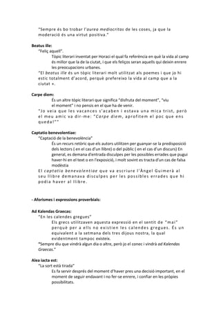 “Sempre és bo trobar l’aurea mediocritas de les coses, ja que la
moderació és una virtut positiva.”
Beatus ille:
“Feliç aquell”.
Tòpic literari inventat per Horaci el qual fa referència en què la vida al camp
és millor que la de la ciutat, i que els feliços seran aquells qui deixin enrere
les preocupacions urbanes.
“El beatus ille és un tòpic literari molt utilitzat als poemes i que jo hi
estic totalment d’acord, perquè prefereixo la vida al camp que a la
ciutat ».
Carpe diem:
És un altre tòpic literari que significa “disfruta del moment”, “viu
el moment” i no pensis en el que ha de venir.
“Jo veia que les vacances s’acaben i estava una mica trist, però
el meu amic va dir-me: “Carpe diem, aprofitem el poc que ens
queda!””
Captatio benevolentiae:
“Captació de la benevolència”
És un recurs retòric que els autors utilitzen per guanyar-se la predisposició
dels lectors ( en el cas d’un llibre) o del públic ( en el cas d’un discurs) En
general, es demana d'entrada disculpes per les possibles errades que pugui
haver-hi en el text o en l'exposició, i molt sovint es tracta d'un cas de falsa
modèstia
El captatio benevolentiae que va escriure l’Àngel Guimerà al
seu llibre demanava disculpes per les possibles errades que hi
podia haver al llibre.

- Aforismes i expressions proverbials:
Ad Kalendas Graecas:
“En les calendes gregues”
Els grecs utilitzaven aquesta expressió en el sentit d e “ m a i ”
perquè per a ells no existien les calendes gregues. És un
equivalent a la setmana dels tres dijous nostra, la qual
evidentment tampoc existeix.
“Sempre diu que vindrà algun dia o altre, però jo el conec i vindrà ad Kalendas
Graecas.”
Alea iacta est:
“La sort està tirada”
Es fa servir després del moment d’haver pres una decisió important, en el
moment de seguir endavant i no fer-se enrere, i confiar en les pròpies
possibilitats.

 