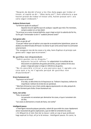 “Després de decidir d’anar a les illes Gala pagos per trobar el
tresor, el capità va dir : “Alea iacta est!”, fent referència a que
havien provat de trobar el tresor allà, havien provat sort i ara
calia seguir endavant.”
Audaces fortuna iuvat:
“La fortuna ajuda als audaços”.
Aquesta locució significa que els audaços i aquells que més s’ho mereixen,
sempre acaben en un bon destí.
“Va arriscar-se a xutar el penal definitiu, quan ningú va tenir la valentia de fer-ho.
Va fer gol i l’entrenador va dir-li:” audaces fortuna iuvat!”
Cum grano salis:
“Com un gra de sal”
-S’usa per indicar que cal aplicar una capa de sa escepticisme (qüestionar, posar en
dubte) una determinada afirmació i no donar-la per certa sense haver-la contrastat
anteriorment.
“Per assegurar-nos de les coses a la vida, hem d’aplicar el principi cum
grano salis i segur que no errarem.”
De gustibus non disputandum:
“Sobre gustos no es disputa.”
A q u e s t a l o c u c i ó r e f l e x a l a subjectivitat i la inutilitat de les
discussions en qüestions de gustos personals, ja que cadascú té els seus
propis i ningú pot jutjar a ningú en referència als gustos.
“No és possible criticar a una persona que li agrada una
cosa que a tu no t’agrada perquè de gustibus non
disputandum”.
Errare humanum est:
“Equivocar-se és humà”
A la vida, un dels drets és el d’equivocar-se. Tothom s’equivoca, tothom és
imperfecte i tothom té el dret de ser perdonat.
“ Mai hem d’ensorrar-nos si hem comès alguna equivocació a la vida, perquè els
errors forment part d’ella: Errare humanum est.
Facta, non verba:
“Fets, no paraules”
Les paraules no serveixen per demostrar les coses, el que sí serveixen són
els fets.
“Les coses es demostren a través de facta, non verba”
Intelligenti pauca:
-L’intel·ligent necessita poques paraules, volent dir que entén les coses ràpidament
sense necessitat de gaires explicacions, que és hàbil en entendre les coses.
« En Miquel és el més llest de la classe i amb un cop el que professor
hagi explicat la lliçó, ell ja la té entesa : Intelligenti pauca. En canvi, la

 