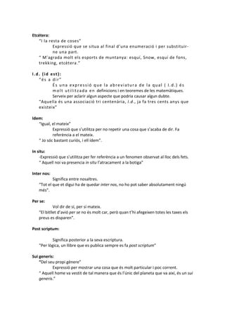 Etcétera:
“I la resta de coses”
Expressió que se situa al final d’una enumeració i per substituirne una part.
“ M’agrada molt els esports de muntanya: esquí, Snow, esquí de fons,
trekking, etcètera.”
I.d. (id est):
“és a dir”
És una expressió que la abreviatura de la qual ( I.d.) és
m o l t u t i l i t z a d a e n definicions i en teoremes de les matemàtiques.
Serveix per aclarir algun aspecte que podria causar algun dubte.
“Aquella és una associació tri centenària, I.d., ja fa tres cents anys que
existeix”
Idem:
“Igual, el mateix”
Expressió que s’utilitza per no repetir una cosa que s’acaba de dir. Fa
referència a el mateix.
“ Jo sóc bastant curiós, i ell ídem”.
In situ:
-Expressió que s’utilitza per fer referència a un fenomen observat al lloc dels fets.
“ Aquell noi va presencia in situ l’atracament a la botiga”
Inter nos:
Significa entre nosaltres.
“Tot el que et digui ha de quedar inter nos, no ho pot saber absolutament ningú
més”.
Per se:
Vol dir de sí, per sí mateix.
“El bitllet d’avió per se no és molt car, però quan t’hi afegeixen totes les taxes els
preus es disparen”.
Post scriptum:
Significa posterior a la seva escriptura.
“Per lògica, un llibre que es publica sempre es fa post scriptum”
Sui generis:
“Del seu propi gènere”
Expressió per mostrar una cosa que és molt particular i poc corrent.
“ Aquell home va vestit de tal manera que és l’únic del planeta que va així, és un sui
generis.”

 