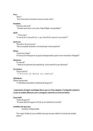Plus:
“Més”
“A la meva àvia li encanta el cava non plus ultra”.
Postdata:
“Escrites més tard”
“ Sempre que escric una carta, haig d’afegir una postdata.”
Quid:
“Tema clau”
“El quid de la qüestió és: a qui beneficia aquest assumpte?”
Quòrum:
“Nombre de persones”
“No es va poder procedir a la votació per manca quòrum”
Rictus:
“somriure crispat”.
“El rictus d’en Pasqual no va passar desapercebut quan el van enxampar infraganti”
Súmmum:
“El més alt”
“ Això és el súmmum de la perfecció, va dir sentint la veu del tenor”
Vis còmica:
“Força còmica”
“l’artista té molta vis còmica”.
Ultimàtum:
Última oportunitat
“l’ ultimàtum precedeix la declaració de guerra”

- Expressions d’origen morfològic divers que no s’han adaptat a l’ortografia catalana i
s’usen en àmbits diferents com a sintagmes nominals en la forma llatina:
Casus belli:
“motiu de guerra”
“El casus belli de la guerra d’Irak va ser totalment inventat”
Conditio sine qua non:
Condició indispensable
“Ser major d’edat és una conditio sine qua non per obtenir el carnet de conduir
cotxes.”

 