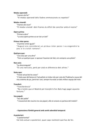 Modus operandi:
“manera de fer”
“El modus operandi dels lladres emmascarats es repeteix”
Modus vivendi:
“manera de viure”
“El modus vivendi dels firaires és difícil de conciliar amb el nostre”
Opera prima:
“Primera obra”
“La seva opera prima va ser tot un èxit”
Primus inter pares:
“el primer entre iguals”
“August era considerat un primus inter pares i va engendrà la
pau a la ciutat romana”.
Quid pro quo:
“una cosa per una altra”
“Fem un quid pro quo: si aprovo l’examen de llatí, em compres una pilota”.
Rara avis:
“au desconeguda”
“És una rara avis, però per això es diferencia dels altres.”
Statu quo:
“l’estat actual de les coses”
“L’statu quo del barça en l’actualitat es troba més per sota de l’habitual a causa del
nou sistema de joc, però tot i així, sempre ha estat un dels millors equips del món.
Transfert:
“Transferència”
“No s’entén que el Madrid pel transfert d’en Bale hagi pagat aquesta
fortuna.”
Vox populi:
“veu del poble”
“L’assassinat den Jaume era vox populi, allà on anaves es parlava del mateix”.

- Expressions d’àmbit general amb sentit adverbial temporal:
A posteriori:
“a posterioritat”
Val més actuar a posteriori, quan saps realment què has de fer.

 