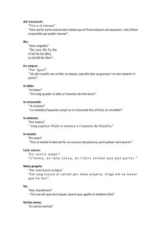 Ad nauseam:
“Fins a la nàusea”
“Vam parlar tanta estona del mateix que el final estavem ad nauseam, i tots fèiem
el possible per poder marxar”.
Bis:
“dues vegades”
“Do, Lam, Mi, Fa, Do;
Si Sol Re Do (Bis);
La Sol Mi Re Mim”.
Ex aequo:
“Per igual”
“ Els dos cavalls van arribar ex aequo, cap dels dos va guanyar i es van repartir el
premi”.
In albis:
“en blanc”
“ Em vaig quedar in albis a l’examen de literatura”.
In crescendo:
“ A creixent”
“La malodia d’aquesta cançó va in crescendo fins el final, és increïble!”
In extenso:
“Per extens”
“ Vaig explicar Plató in extenso a l’examen de filosofia.”
In mente:
“En ment”
“Tinc in mente la idea de fer un concurs de petanca, però potser serà avorrit.”
Lato sensu:
“E n s e n t i t a m p l i ”
“L’home, en lato sensu, és l’únic animal que pot parlar.”
Motu proprio
“Per motivació pròpia”
“Em vaig treure el carnet per motu proprio, ningú em va manar
que ho faci”.
Sic:
“Així, litaralment”
- “Em van dir que els truqués, bueno que agafés el telefono (Sic)”
Stricto sensu:
“En sentit estricte”

 