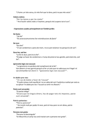 “L’home ,en lato sensu, és més fort que la dona, però no pas més astut.”
Volens nolens:
“Per les bones o per les males”
“ He d’assitir volens noles a l’examen, perquè sinó suspenc tot el curs”.

- Expressions usades principalment en l’àmbit jurídic:
De facto:
“ De fet”
“Els anarcocomunismes fan reivindicacions de facto”
De iure:
“De dret”
“ El van condemnar a pena de mort, i no es pot reclamar res perquè és de iure”.
Dura lex, sed lex:
“La llei és dura, però és la llei”.
“El jutge va haver de condemnar a 3 anys de presó al seu gendre, però dura lex, sed
lex”.
Ignorantia legis non excusat:
“ La ignorància no perdona del compliment de la llei”.
Van detenir al meu germà perquè va fer un acte que no sabia que era il·legal i el
van emmanillar tot dient-li: “Ignorantia legis non excusat!””.

In dubio pro reo:
“ En cas de dubte a favor de l’acusat”
“El judici estava molt equilibrat i no se sabia del cert l’autèntica realitat per això es
va aplicar l’in dubio pro reo i l’acusat va sortir-ne afavorit.”
Pacta sunt seruanda:
“El pactat obliga”
“Encara que no tinguis diners, has de pagar tots els impostos, pacta
sunt seruanda”.
Patria potestas:
“Pàtria potestat”
“ He insistit molt per poder-hi anar, però el meu pare no em deixa, patria
potestas”.
Persona non grata:
“Persona no benvinguda”
“En Mourinho al camp nou serà tractat com a persona non grata”.

 