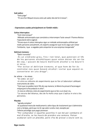 Sub iudice:
“Sota jutge”
“El cas d’en Miquel encara està sub iudice des de fa 6 mesos”.

- Expressions usades principalment en l’àmbit mèdic:
Coitus interruptus:
“Coit interromput”
-Mètode anticonceptiu que consisteix a interrompre l’acte sexual i l’home efectua
l’ejaculació extra vaginal.
“Encara que el coitus interuptus sigui un mètode anticonceptiu utilitzat per
molts persones actualment, els experts asseguren que no és segur per evitar
l’embaràs, i que a vegades pots emportar-te una sorpresa inesperada”
Delirium tremens:
“Deliri tremolós”
-És un síndrome greu, fins i tot letal, que pateixen el 5%
de les persones alcohòliques quan volen deixar de ser-ho
de cop, i passen de beure moltíssim alcohol a no beure’n
ni mica.
“Per evitar el delirium tremens, el que hem de fer és
controlar-nos quan bevem alcohol i evitar que aquest es
converteixi en una droga”.
In vitro – in vivo:
“En vidre- en viu”
-In vitro es refereix als experiments que es fan al laboratori utilitzant
instruments de vidre.
“Com que no podien tenir fills de cap manera, la Maria ha provat d’aconseguir
mitjançant la fecundació in vitro”.
-In vivo es refereix a tots els experiments que es fan a un ésser viu.
“La vacuna del tètanus, des de fa molts anys que s’aplica in vivo a les
persones.
Placebo
“agrada,complau”
-és qualsevol mena de medicament o altre tipus de tractament que s'administra
com a teràpia, però que no té cap valor curatiu real, excepte per
l'efecte psicològic que pugui provocar.
“Per comprobar si aquelles pastilles li van bé per combatre el
mal d’orella, se les haurà de prendre una semana. Potser
acabaran sent un placebo, però s’ha de provar a veure com va.

Rigor mortis:

 