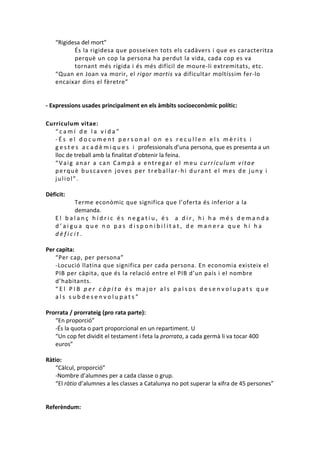 “Rigidesa del mort”
És la rigidesa que posseixen tots els cadàvers i que es caracteritza
perquè un cop la persona ha perdut la vida, cada cop es va
tornant més rígida i és més difícil de moure-li extremitats, etc.
“Quan en Joan va morir, el rigor mortis va dificultar moltíssim fer-lo
encaixar dins el fèretre”

- Expressions usades principalment en els àmbits socioeconòmic polític:
Curriculum vitae:
“camí de la vida”
-És el document personal on es recullen els mèrits i
g e s t e s a c a d è m i q u e s i professionals d’una persona, que es presenta a un
lloc de treball amb la finalitat d’obtenir la feina.
“Vaig anar a can Campà a entregar el meu currículum vitae
perquè buscaven joves per treballar-hi durant el mes de juny i
juliol”.
Dèficit:
Terme econòmic que significa que l’oferta és inferior a la
demanda.
El balanç hídric és negatiu, és a dir, hi ha més demanda
d’aigua que no pas disponibilitat, de manera que hi ha
dèficit.
Per capita:
“Per cap, per persona”
-Locució llatina que significa per cada persona. En economia existeix el
PIB per càpita, que és la relació entre el PIB d’un país i el nombre
d’habitants.
“El PIB per càpita és major als països desenvolupats que
als subdesenvolupats”
Prorrata / prorrateig (pro rata parte):
“En proporció”
-És la quota o part proporcional en un repartiment. U
“Un cop fet dividit el testament i feta la prorrata, a cada germà li va tocar 400
euros”
Ràtio:
“Càlcul, proporció”
-Nombre d’alumnes per a cada classe o grup.
“El ràtio d’alumnes a les classes a Catalunya no pot superar la xifra de 45 persones”

Referèndum:

 