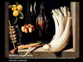 BODEGÓ (natura morta)
Obra plàstica el tema de la qual és la representació d’objectes inanimats
naturals o artificials.
 
