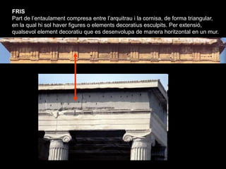 FRIS
Part de l’entaulament compresa entre l’arquitrau i la cornisa, de forma triangular,
en la qual hi sol haver figures o...