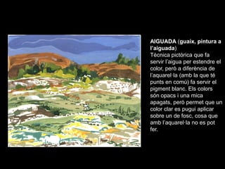 AIGUADA (guaix, pintura a
l’aiguada)
Tècnica pictòrica que fa
servir l’aigua per estendre el
color, però a diferència de
l...
