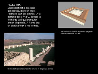 PALESTRA
Espai destinat a exercicis
gimnàstics, d’origen grec.
Formava part del gimnàs. A la
darreria del s IV a C, adoptà...