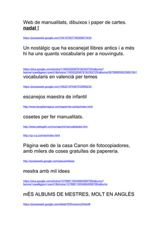 Web de manualitats, dibuixos i paper de cartes.
nadal !
https://picasaweb.google.com/104197507746269673430


Un nostlgic que ha escanejat llibres antics i a ms
hi ha uns quants vocabularis per a nouvinguts.


https://plus.google.com/photos/116002265878182302720/albums?
banner=pwa&gpsrc=/slideshow/llistat-de-webs-interessants-12253933/12253933/pwrd1
vocabularis en valenci per temes
https://picasaweb.google.com/106201970467033669234


escanejos maestra de infantil
http://www.lacajitamagica.com/papel-de-cartas/index.html


cosetes per fer manualitats.
http://www.pekegifs.com/zonaprint/manualidades.htm


http://cp.c-ij.com/es/index.html


Pgina web de la casa Canon de fotocopiadores,
amb milers de coses gratu?tes de papereria.
http://picasaweb.google.com/pescantidees


mestra amb mil idees
https://plus.google.com/photos/107888118554664999799/albums?
banner=pwa&gpsrc=pwrd1#photos/107888118554664999799/albums


m?S ALBUMS DE MESTRES, MOLT EN ANGL?S
https://picasaweb.google.com/elieta78/Divisions3rI4art#
 