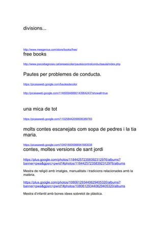 divisions...



http://www.meegenius.com/store/books/free/
free books
http://www.psicodiagnosis.cat/areaescolar/pautescontrolconductaaula/index.php


Pautes per problemes de conducta.
https://picasaweb.google.com/baulesdecolor


http://picasaweb.google.com/114695948880143964243?showall=true




una mica de tot
https://picasaweb.google.com/110258442099006389783


molts contes escanejats com sopa de pedres i la tia
maria.
https://picasaweb.google.com/104018005988941683038
contes, moltes versions de sant jordi
https://plus.google.com/photos/118442572358392312976/albums?
banner=pwa&gpsrc=/slideshow/llistat-de-webs-interessants-12253933/12253933/pwrd1

Mestra de religi amb imatges, manualitats i tradicions relacionades amb la
matria.

https://plus.google.com/photos/108061293440629405320/albums?
banner=pwa&gpsrc=pwrd1#photos/108061293440629405320/albums

Mestra dinfantil amb bones idees sobretot de plstica.
 
