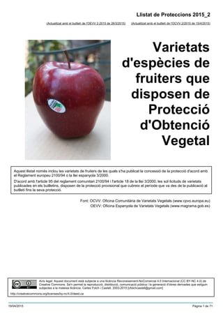 Varietats
d'espècies de
fruiters que
disposen de
Protecció
d'Obtenció
Vegetal
(Actualitzat amb el butlletí de l'OCVV 2/2015 de 15/4/2015)
Aquest llistat només inclou les varietats de fruiters de les quals s'ha publicat la concessió de la protecció d'acord amb
el Reglament europeu 2100/94 o la llei espanyola 3/2000.
D'acord amb l'article 95 del reglament comunitari 2100/94 i l'article 18 de la llei 3/2000, les sol·licituds de varietats
publicades en els butlletins, disposen de la protecció provisional que cubreix el període que va des de la publicació al
butlletí fins la seva protecció.
Font: OCVV: Oficina Comunitària de Varietats Vegetals (www.cpvo.europa.eu)
OEVV: Oficina Espanyola de Varietats Vegetals (www.magrama.gob.es)
Llistat de Proteccions 2015_2
(Actualitzat amb el butlletí de l'OEVV 2-2015 de 26/3/2015)
Avís legal: Aquest document està subjecte a una llicència Reconeixement-NoComercial 4.0 Internacional (CC BY-NC 4.0) de
Creative Commons. Se'n permet la reproducció, distribució, comunicació pública i la generació d'obres derivades que estiguin
subjectes a la mateixa llicència. Carles Folch i Castell, 2003-2015 [cfolchcastell@gmail.com]
http://creativecommons.org/licenses/by-nc/4.0/deed.ca
19/04/2015 Pàgina 1 de 71
 
