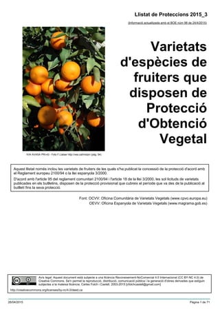 Varietats
d'espècies de
fruiters que
disposen de
Protecció
d'Obtenció
Vegetal
Aquest llistat només inclou les varietats de fruiters de les quals s'ha publicat la concessió de la protecció d'acord amb
el Reglament europeu 2100/94 o la llei espanyola 3/2000.
D'acord amb l'article 95 del reglament comunitari 2100/94 i l'article 18 de la llei 3/2000, les sol·licituds de varietats
publicades en els butlletins, disposen de la protecció provisional que cubreix el període que va des de la publicació al
butlletí fins la seva protecció.
Font: OCVV: Oficina Comunitària de Varietats Vegetals (www.cpvo.europa.eu)
OEVV: Oficina Espanyola de Varietats Vegetals (www.magrama.gob.es)
Llistat de Proteccions 2015_3
(Informació actualitzada amb el BOE núm 98 de 24/4/2015)
Avís legal: Aquest document està subjecte a una llicència Reconeixement-NoComercial 4.0 Internacional (CC BY-NC 4.0) de
Creative Commons. Se'n permet la reproducció, distribució, comunicació pública i la generació d'obres derivades que estiguin
subjectes a la mateixa llicència. Carles Folch i Castell, 2003-2015 [cfolchcastell@gmail.com]
http://creativecommons.org/licenses/by-nc/4.0/deed.ca
IVIA AVASA PRI-43 - Foto F.Llatser http://ves.cat/mdqm (pàg. 54)
26/04/2015 Pàgina 1 de 71
 
