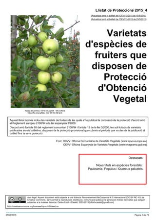 Varietats
d'espècies de
fruiters que
disposen de
Protecció
d'Obtenció
Vegetal
(Actualitzat amb el butlletí de l'OCVV 3/2015 de 15/6/2015)
Aquest llistat només inclou les varietats de fruiters de les quals s'ha publicat la concessió de la protecció d'acord amb
el Reglament europeu 2100/94 o la llei espanyola 3/2000.
D'acord amb l'article 95 del reglament comunitari 2100/94 i l'article 18 de la llei 3/2000, les sol·licituds de varietats
publicades en els butlletins, disposen de la protecció provisional que cubreix el període que va des de la publicació al
butlletí fins la seva protecció.
Font: OCVV: Oficina Comunitària de Varietats Vegetals (www.cpvo.europa.eu)
OEVV: Oficina Espanyola de Varietats Vegetals (www.magrama.gob.es)
Llistat de Proteccions 2015_4
(Actualitzat amb el butlletí de l'OEVV 3-2015 de 25/5/2015)
Avís legal: Aquest document està subjecte a una llicència Reconeixement-NoComercial 4.0 Internacional (CC BY-NC 4.0) de
Creative Commons. Se'n permet la reproducció, distribució, comunicació pública i la generació d'obres derivades que estiguin
subjectes a la mateixa llicència. Carles Folch i Castell, 2003-2015 [cfolchcastell@gmail.com]
http://creativecommons.org/licenses/by-nc/4.0/deed.ca
Assaig de pomes a Venlo (NL) 2008 - foto acfolca
https://flic.kr/p/uZ83sv (CC BY-NC-ND 2.0)
Destacats:
Nous títols en espècies forestals:
Paulownia, Populus i Quercus palustris.
21/06/2015 Pàgina 1 de 73
 