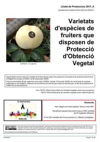 Varietats
d'espècies de
fruiters que
disposen de
Protecció
d'Obtenció
Vegetal
(Actualitzat amb el butlletí de l'OCVV 4/2017 de 15/8/2017)
Aquest llistat només inclou les varietats de fruiters de les quals s'ha publicat la concessió de la protecció d'acord amb
el Reglament europeu 2100/94 o la llei espanyola 3/2000.
D'acord amb l'article 95 del reglament comunitari 2100/94 i l'article 18 de la llei 3/2000, les sol·licituds de varietats
publicades en els butlletins, disposen de la protecció provisional que cubreix el període que va des de la publicació al
butlletí fins la seva protecció.
Font: OCVV: Oficina Comunitària de Varietats Vegetals (www.cpvo.europa.eu)
OEVV: Oficina Espanyola de Varietats Vegetals (www.mapama.gob.es)
Llistat de Proteccions 2017_4
In memoriam
Avís legal: Aquest document està subjecte a una llicència Reconeixement-NoComercial 4.0 Internacional (CC BY-NC 4.0) de
Creative Commons. Se'n permet la reproducció, distribució, comunicació pública i la generació d'obres derivades que estiguin
subjectes a la mateixa llicència. Carles Folch i Castell, 2003-2017 [cfolchcastell@gmail.com]
http://creativecommons.org/licenses/by-nc/4.0/deed.ca
Hem afegit una nova espècie: Ulmus minor Mill.
Actualment aquest document inclou 2.050 varietats
de 97 espècies diferents.
Hi ha 524 varietats de Prunus persica (L.) Batsch protegides.
ICEPEACH - Foto @cfolch
Destacats
22/08/2017 Pàgina 1 de 86
 