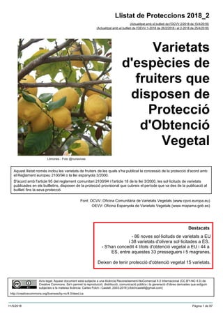 Varietats
d'espècies de
fruiters que
disposen de
Protecció
d'Obtenció
Vegetal
(Actualitzat amb el butlletí de l'OCVV 2/2018 de 15/4/2018)
Aquest llistat només inclou les varietats de fruiters de les quals s'ha publicat la concessió de la protecció d'acord amb
el Reglament europeu 2100/94 o la llei espanyola 3/2000.
D'acord amb l'article 95 del reglament comunitari 2100/94 i l'article 18 de la llei 3/2000, les sol·licituds de varietats
publicades en els butlletins, disposen de la protecció provisional que cubreix el període que va des de la publicació al
butlletí fins la seva protecció.
Font: OCVV: Oficina Comunitària de Varietats Vegetals (www.cpvo.europa.eu)
OEVV: Oficina Espanyola de Varietats Vegetals (www.mapama.gob.es)
Llistat de Proteccions 2018_2
(Actualitzat amb el butlletí de l'OEVV 1-2018 de 26/2/2018 i el 2-2018 de 25/4/2018)
Avís legal: Aquest document està subjecte a una llicència Reconeixement-NoComercial 4.0 Internacional (CC BY-NC 4.0) de
Creative Commons. Se'n permet la reproducció, distribució, comunicació pública i la generació d'obres derivades que estiguin
subjectes a la mateixa llicència. Carles Folch i Castell, 2003-2018 [cfolchcastell@gmail.com]
http://creativecommons.org/licenses/by-nc/4.0/deed.ca
Llimones - Foto @nuriavives
Destacats
- 86 noves sol·licituds de varietats a EU
i 38 varietats d'olivera sol·licitades a ES.
- S'han concedit 4 títols d'obtenció vegetal a EU i 44 a
ES, entre aquestes 33 presseguers i 5 magranes.
Deixen de tenir protecció d'obtenció vegetal 15 varietats.
11/5/2018 Pàgina 1 de 87
 