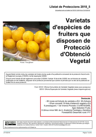 Varietats
d'espècies de
fruiters que
disposen de
Protecció
d'Obtenció
Vegetal
(Actualitzat amb el butlletí de l'OCVV 5/2018 de 15/10/2018)
Aquest llistat només inclou les varietats de fruiters de les quals s'ha publicat la concessió de la protecció d'acord amb
el Reglament europeu 2100/94 o la llei espanyola 3/2000.
D'acord amb l'article 95 del reglament comunitari 2100/94 i l'article 18 de la llei 3/2000, les sol·licituds de varietats
publicades en els butlletins, disposen de la protecció provisional que cubreix el període que va des de la publicació al
butlletí fins la seva protecció.
Font: OCVV: Oficina Comunitària de Varietats Vegetals (www.cpvo.europa.eu)
OEVV: Oficina Espanyola de Varietats Vegetals (www.mapama.gob.es)
Llistat de Proteccions 2018_5
Avís legal: Aquest document està subjecte a una llicència Reconeixement-NoComercial 4.0 Internacional (CC BY-NC 4.0) de
Creative Commons. Se'n permet la reproducció, distribució, comunicació pública i la generació d'obres derivades que estiguin
subjectes a la mateixa llicència. Carles Folch i Castell, 2003-2018 [cfolchcastell@gmail.com]
http://creativecommons.org/licenses/by-nc/4.0/deed.ca
Prunes - Foto @cfolch
Destacats
- 80 noves sol·licituds de varietats a EU: 38 d'olivera.
- S'han concedit 19 títols d'obtenció vegetal a EU:
6 presseguers: 1 de Viveros Provedo i 5 d'IRTA/SARL
Agro Selection Fruits;
6 Ulmus minor Mill. de U. Anatomia Fisiologia y Genética
Forestal/DG Desarrollo rural i P F
27/10/2018 Pàgina 1 de 90
 