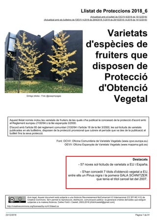 Varietats
d'espècies de
fruiters que
disposen de
Protecció
d'Obtenció
Vegetal
(Actualitzat amb el butlletí de l'OCVV 6/2018 de 15/12/2018)
Aquest llistat només inclou les varietats de fruiters de les quals s'ha publicat la concessió de la protecció d'acord amb
el Reglament europeu 2100/94 o la llei espanyola 3/2000.
D'acord amb l'article 95 del reglament comunitari 2100/94 i l'article 18 de la llei 3/2000, les sol·licituds de varietats
publicades en els butlletins, disposen de la protecció provisional que cubreix el període que va des de la publicació al
butlletí fins la seva protecció.
Font: OCVV: Oficina Comunitària de Varietats Vegetals (www.cpvo.europa.eu)
OEVV: Oficina Espanyola de Varietats Vegetals (www.mapama.gob.es)
Llistat de Proteccions 2018_6
(Actualitzat amb els butlletins de l'OEVV 4-2018 de 28/8/2018; 5-2018 de 29/10/2018 i 6-2018 de 14/12/2018)
Avís legal: Aquest document està subjecte a una llicència Reconeixement-NoComercial 4.0 Internacional (CC BY-NC 4.0) de
Creative Commons. Se'n permet la reproducció, distribució, comunicació pública i la generació d'obres derivades que estiguin
subjectes a la mateixa llicència. Carles Folch i Castell, 2003-2018 [cfolchcastell@gmail.com]
http://creativecommons.org/licenses/by-nc/4.0/deed.ca
Ginkgo biloba - Foto @josepmpages
Destacats
- 57 noves sol·licituds de varietats a EU i España.
- S'han concedit 7 títols d'obtenció vegetal a EU,
entre ells un Pinus nigra i la pomera GALA SCHNITZER
que tenia el títol cancel·lat del 2007.
23/12/2018 Pàgina 1 de 91
 