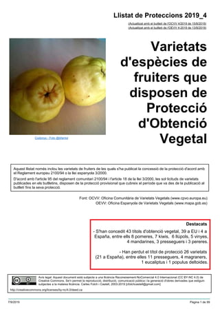 Varietats
d'espècies de
fruiters que
disposen de
Protecció
d'Obtenció
Vegetal
(Actualitzat amb el butlletí de l'OCVV 4/2019 de 15/8/2019)
Aquest llistat només inclou les varietats de fruiters de les quals s'ha publicat la concessió de la protecció d'acord amb
el Reglament europeu 2100/94 o la llei espanyola 3/2000.
D'acord amb l'article 95 del reglament comunitari 2100/94 i l'article 18 de la llei 3/2000, les sol·licituds de varietats
publicades en els butlletins, disposen de la protecció provisional que cubreix el període que va des de la publicació al
butlletí fins la seva protecció.
Font: OCVV: Oficina Comunitària de Varietats Vegetals (www.cpvo.europa.eu)
OEVV: Oficina Espanyola de Varietats Vegetals (www.mapa.gob.es)
Llistat de Proteccions 2019_4
(Actualitzat amb el butlletí de l'OEVV 4-2019 de 13/8/2019)
Avís legal: Aquest document està subjecte a una llicència Reconeixement-NoComercial 4.0 Internacional (CC BY-NC 4.0) de
Creative Commons. Se'n permet la reproducció, distribució, comunicació pública i la generació d'obres derivades que estiguin
subjectes a la mateixa llicència. Carles Folch i Castell, 2003-2019 [cfolchcastell@gmail.com]
http://creativecommons.org/licenses/by-nc/4.0/deed.ca
Codonys - Foto @bfarriol
Destacats
- S'han concedit 43 títols d'obtenció vegetal, 39 a EU i 4 a
España, entre ells 8 pomeres, 7 kiwis, 6 llúpols, 5 vinyes,
4 mandarines, 3 presseguers i 3 pereres.
- Han perdut el títol de protecció 26 varietats
(21 a España), entre elles 11 presseguers, 4 magraners,
1 eucaliptus i 1 populus deltoides.
7/9/2019 Pàgina 1 de 99
 