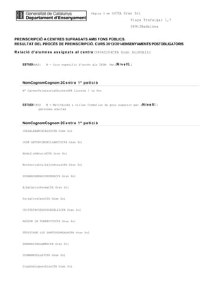 Pàgina 3 de 30CFA Gran Sol
Plaça Trafalgar 1,7
08913Badalona
PREINSCRIPCIÓ A CENTRES SUFRAGATS AMB FONS PÚBLICS.
RESULTAT DEL PROCÉS DE PREINSCRIPCIÓ. CURS 2013/2014ENSENYAMENTS POSTOBLIGATORIS
Relació d'alumnes assignats al centre:08060204CFA Gran SolPúblic
ESTUDI:AA01 M - Curs específic d'accés als CFGM MatíNiv ell: 1
NomCognomCognom 2Centre 1ª petició
Mª CarmenValenzuelaSánchezAFA Lloreda / La Pau
ESTUDI:CFGS M - Matí-Accés a cicles formatius de grau superior per aNiv ell: 1
persones adultes
NomCognomCognom 2Centre 1ª petició
JOELALABARCECALVOCFA Gran Sol
JOSÉ ANTONIOBONILLARUÍZCFA Gran Sol
AbdellahBouzidCFA Gran Sol
MontserratCallejónAneasCFA Gran Sol
SUSANACARRASCORONDACFA Gran Sol
AlbaCastroPereaCFA Gran Sol
YaizaCruzCanoCFA Gran Sol
CRISTETACUERPOGONZÁLEZCFA Gran Sol
RAÚLDE LA TORREVICOCFA Gran Sol
YÉSSICADE LOS SANTOSGONZAGACFA Gran Sol
SANDRADÍAZLAMASCFA Gran Sol
OUSMANEDOLLEYCFA Gran Sol
OlgaDominguezDiazCFA Gran Sol
 