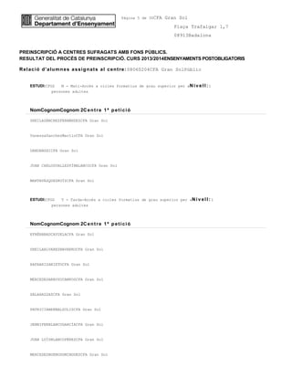 Pàgina 5 de 30CFA Gran Sol
Plaça Trafalgar 1,7
08913Badalona
PREINSCRIPCIÓ A CENTRES SUFRAGATS AMB FONS PÚBLICS.
RESULTAT DEL PROCÉS DE PREINSCRIPCIÓ. CURS 2013/2014ENSENYAMENTS POSTOBLIGATORIS
Relació d'alumnes assignats al centre:08060204CFA Gran SolPúblic
ESTUDI:CFGS M - Matí-Accés a cicles formatius de grau superior per aNiv ell: 1
persones adultes
NomCognomCognom 2Centre 1ª petició
SHEILASÁNCHEZFERNÁNDEZCFA Gran Sol
VanessaSanchezMartinCFA Gran Sol
DANDANSHICFA Gran Sol
JUAN CARLOSVALLESPÍNBLANCOCFA Gran Sol
MARTAVÁZQUEZRUÍZCFA Gran Sol
ESTUDI:CFGS T - Tarda-Accés a cicles formatius de grau superior per aNiv ell: 1
persones adultes
NomCognomCognom 2Centre 1ª petició
EFRÉNABADCAYUELACFA Gran Sol
SHEILAALVAREZNAVARROCFA Gran Sol
RAFAARIZANIETOCFA Gran Sol
MERCEDESARROYOCAMPOSCFA Gran Sol
SALAHAZZAZCFA Gran Sol
PATRICIABERNALSOLISCFA Gran Sol
JENNIFERBLANCOGARCÍACFA Gran Sol
JUAN LUÍSBLANCOPÉREZCFA Gran Sol
MERCEDESBUENODOMINGUEZCFA Gran Sol
 