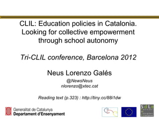 CLIL: Education policies in Catalonia.
Looking for collective empowerment
      through school autonomy

Tri-CLIL conference, Barcelona 2012

          Neus Lorenzo Galés
                     @NewsNeus
                  nlorenzo@xtec.cat

      Reading text (p.323) : http://tiny.cc/88i1dw
 