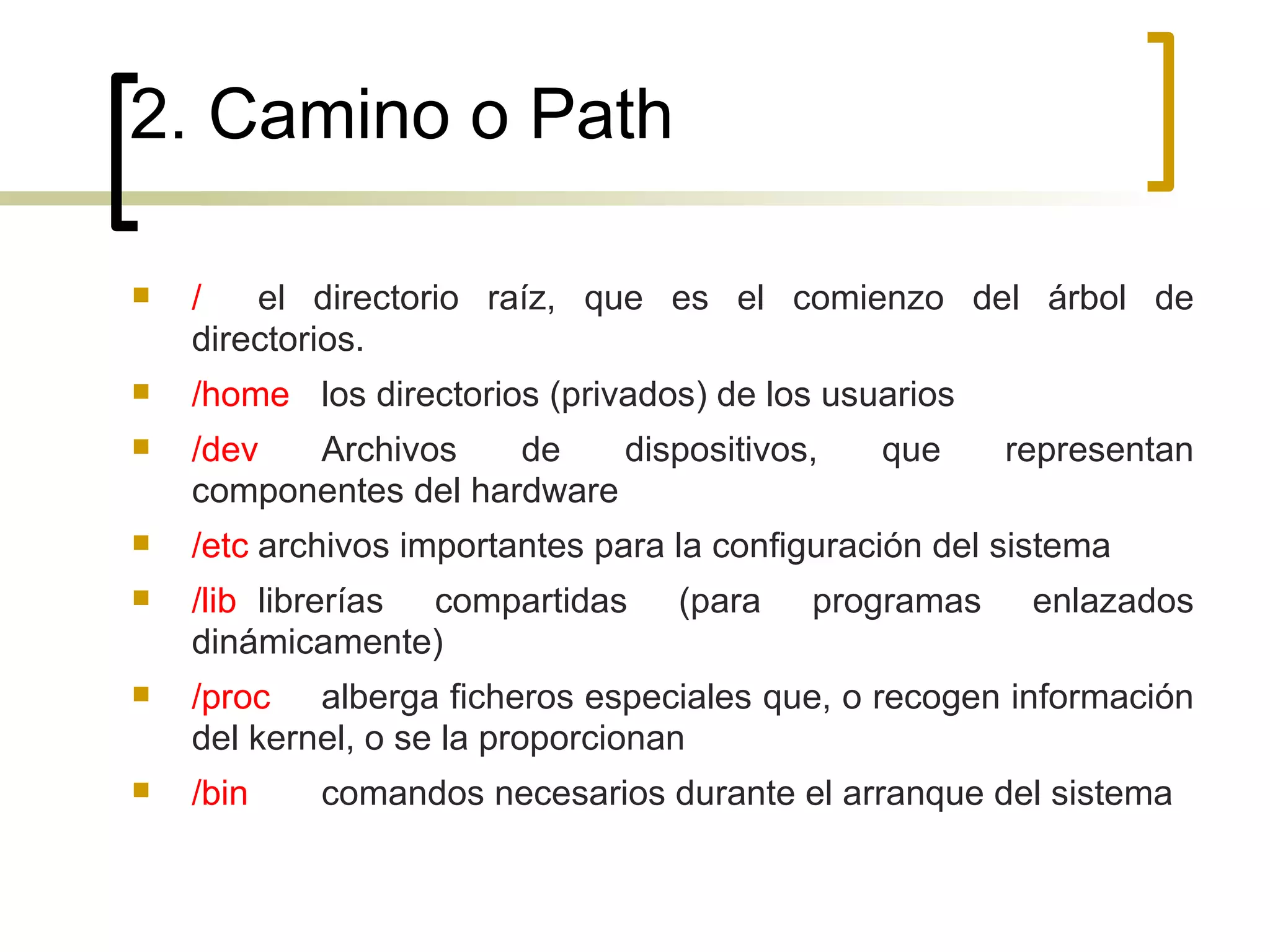 2. Camino o Path / el directorio raíz, que es el comienzo del árbol de directorios. /home los directorios (privados) de los usuarios /dev Archivos de dispositivos, que representan componentes del hardware /etc archivos importantes para la configuración del sistema /lib librerías compartidas (para programas enlazados dinámicamente) /proc alberga ficheros especiales que, o recogen información del kernel, o se la proporcionan /bin comandos necesarios durante el arranque del sistema 