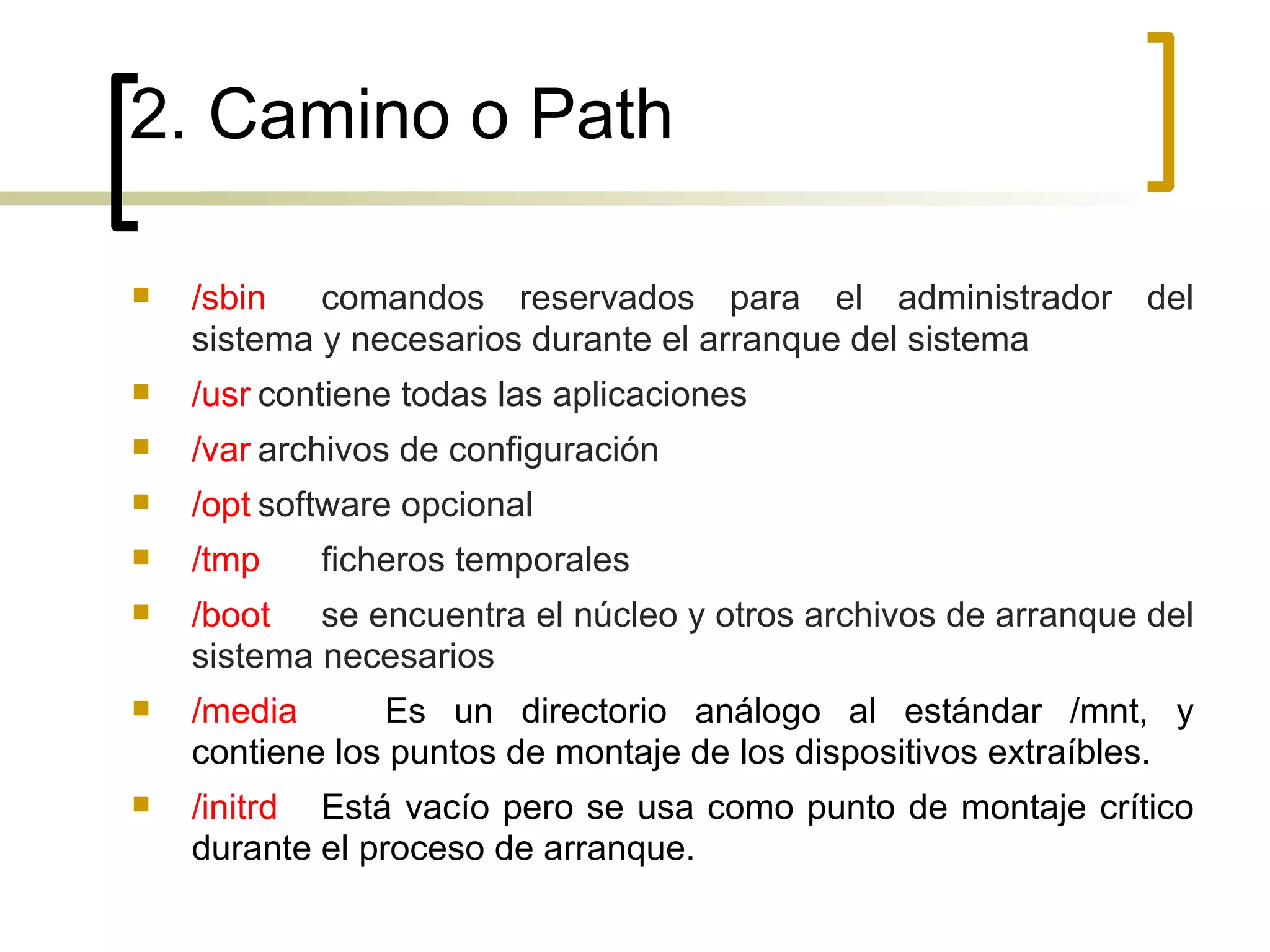 2. Camino o Path /sbin comandos reservados para el administrador del sistema y necesarios durante el arranque del sistema /usr contiene todas las aplicaciones /var archivos de configuración  /opt software opcional /tmp ficheros temporales /boot   se encuentra el núcleo y otros archivos de arranque del sistema necesarios /media Es un directorio análogo al estándar /mnt, y contiene los puntos de montaje de los dispositivos extraíbles. /initrd Está vacío pero se usa como punto de montaje crítico durante el proceso de arranque.  