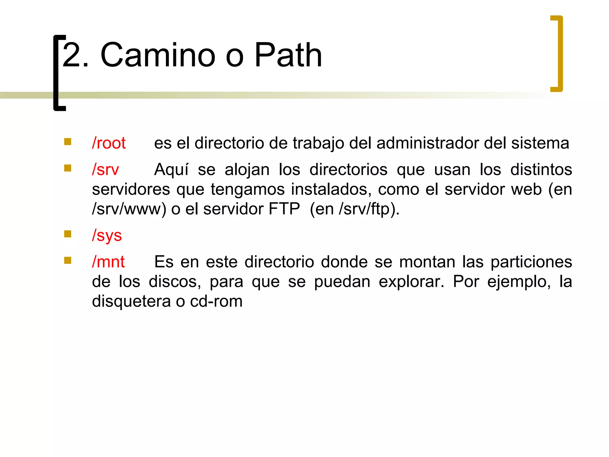 2. Camino o Path /root es el directorio de trabajo del administrador del sistema /srv Aquí se alojan los directorios que usan los distintos servidores que tengamos instalados, como el servidor web (en /srv/www) o el servidor FTP  (en /srv/ftp). /sys /mnt Es en este directorio donde se montan las particiones de los discos, para que se puedan explorar. Por ejemplo, la disquetera o cd-rom 