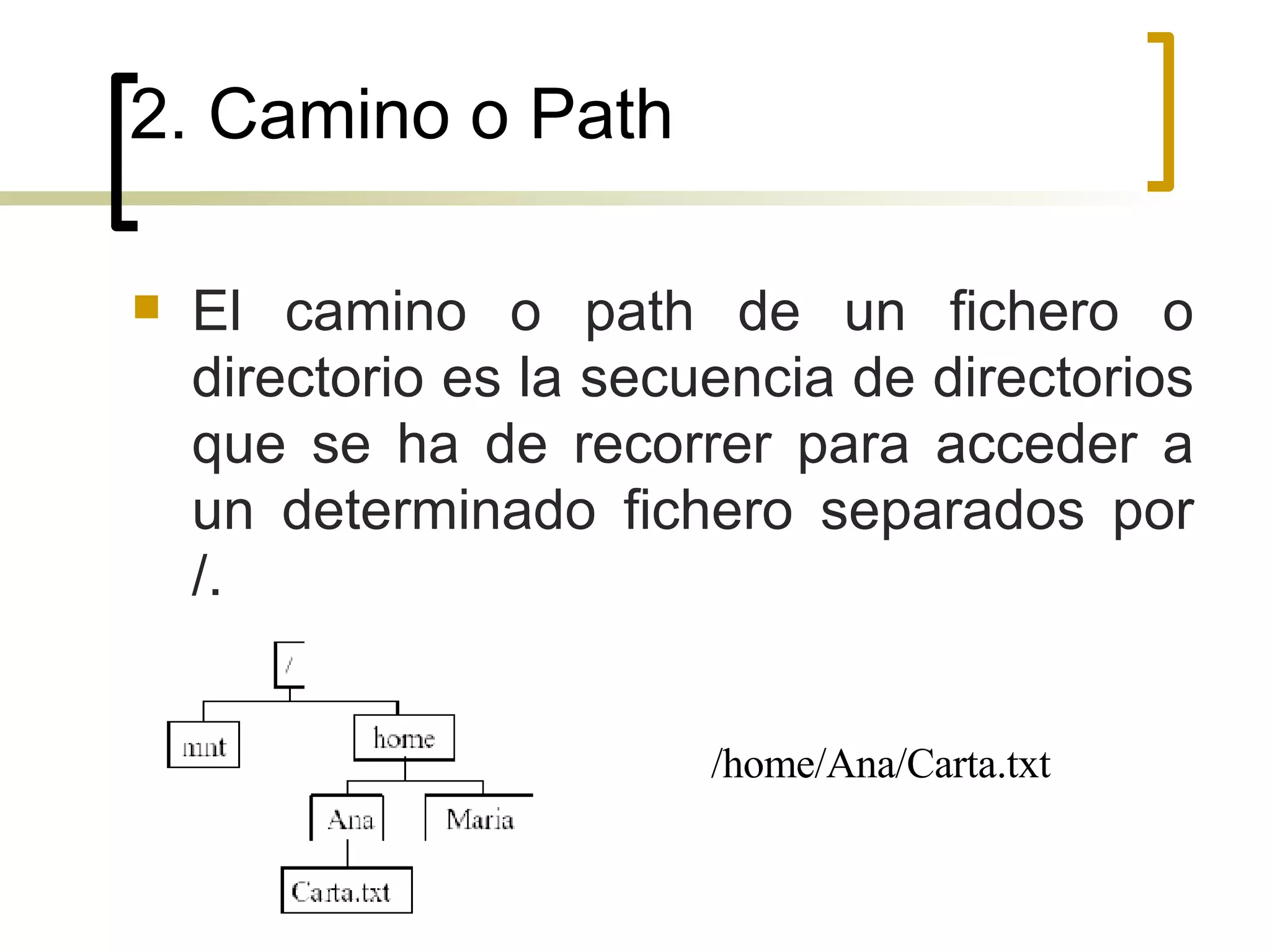 2. Camino o Path El camino o path de un fichero o directorio es la secuencia de directorios que se ha de recorrer para acceder a un determinado fichero separados por /.  /home/Ana/Carta.txt 