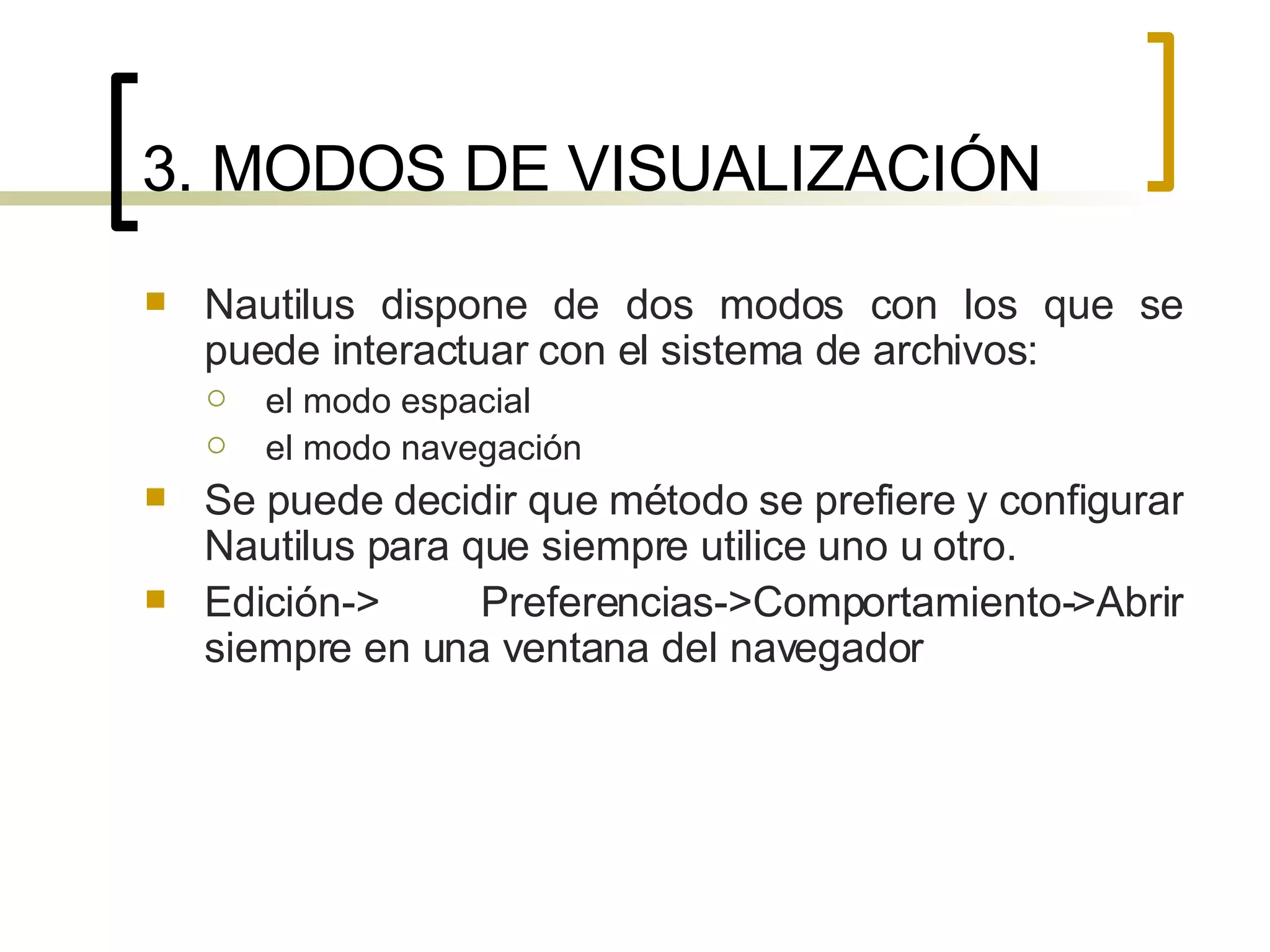 3. MODOS DE VISUALIZACIÓN Nautilus dispone de dos modos con los que se puede interactuar con el sistema de archivos:  el modo espacial  el modo navegación Se puede decidir que método se prefiere y configurar Nautilus para que siempre utilice uno u otro.  Edición-> Preferencias->Comportamiento->Abrir siempre en una ventana del navegador 