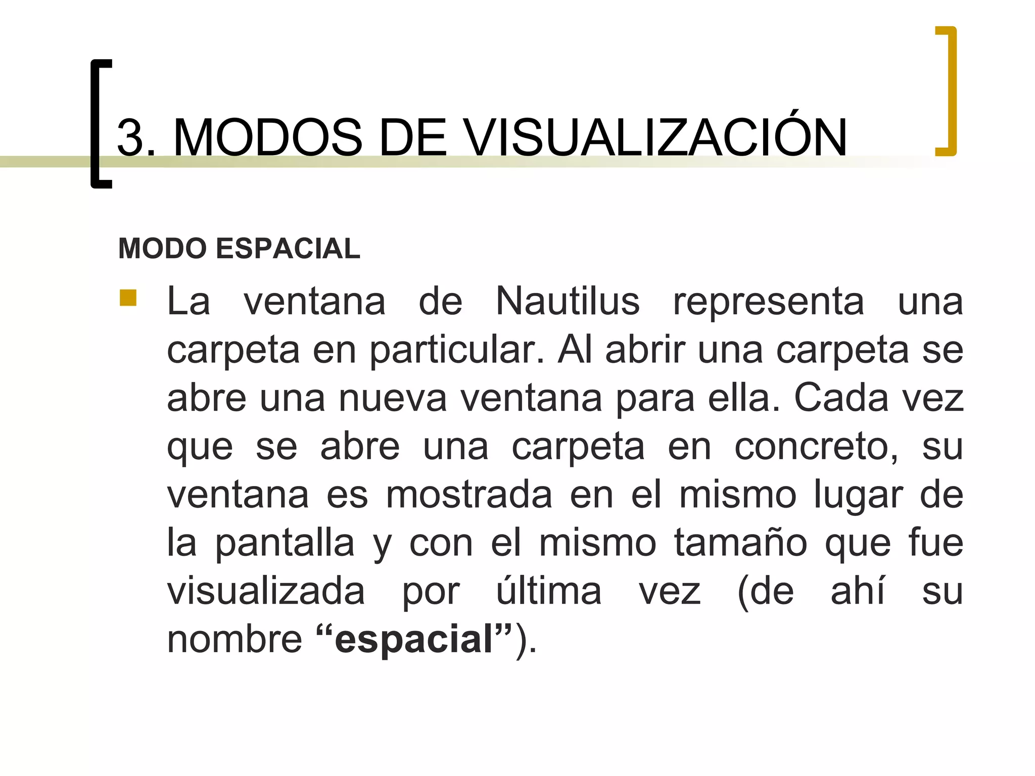 3. MODOS DE VISUALIZACIÓN MODO ESPACIAL La ventana de Nautilus representa una carpeta en particular. Al abrir una carpeta se abre una nueva ventana para ella. Cada vez que se abre una carpeta en concreto, su ventana es mostrada en el mismo lugar de la pantalla y con el mismo tamaño que fue visualizada por última vez (de ahí su nombre  “espacial” ). 