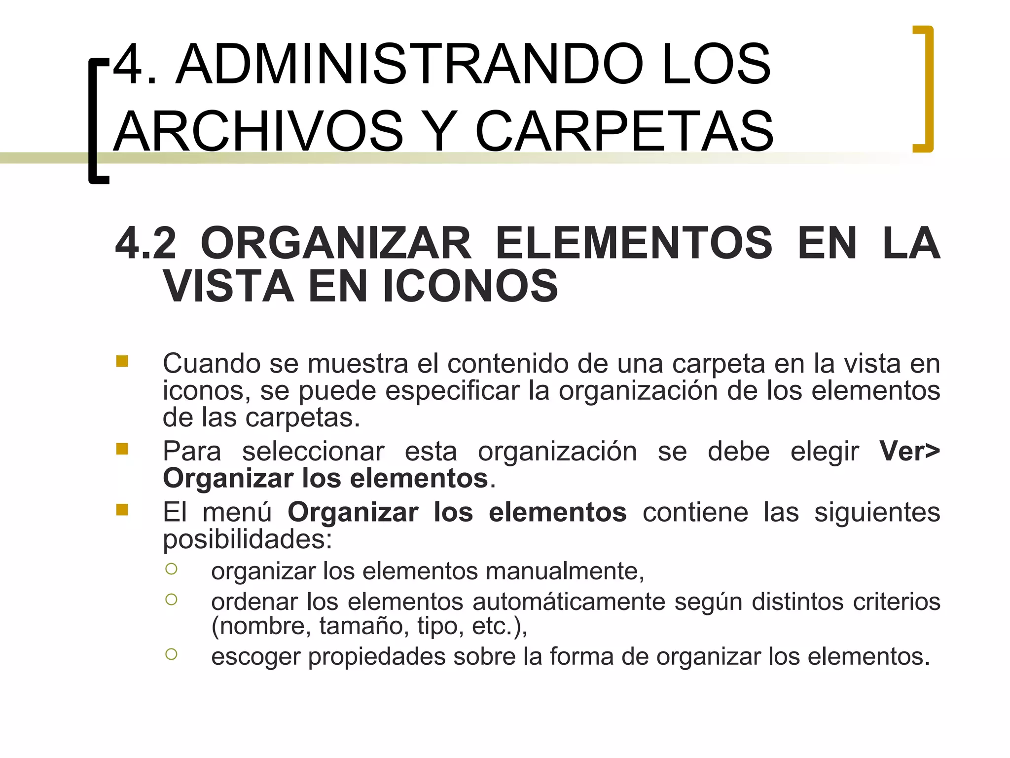 4. ADMINISTRANDO LOS ARCHIVOS Y CARPETAS 4.2 ORGANIZAR ELEMENTOS EN LA VISTA EN ICONOS Cuando se muestra el contenido de una carpeta en la vista en iconos, se puede especificar la organización de los elementos de las carpetas.  Para seleccionar esta organización se debe elegir  Ver> Organizar los elementos . El menú  Organizar los elementos  contiene las siguientes posibilidades: organizar los elementos manualmente, ordenar los elementos automáticamente según distintos criterios (nombre, tamaño, tipo, etc.), escoger propiedades sobre la forma de organizar los elementos. 