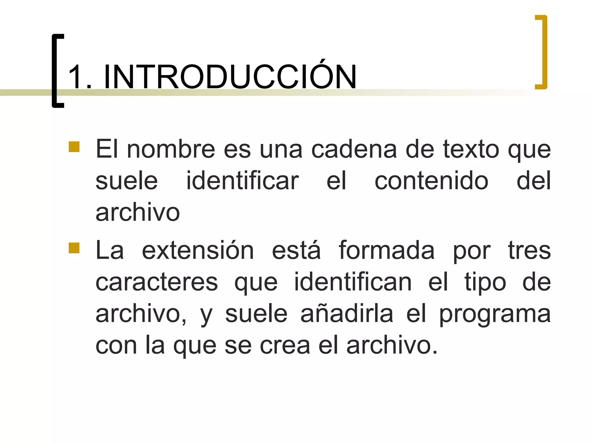 1. INTRODUCCIÓN El nombre es una cadena de texto que suele identificar el contenido del archivo La extensión está formada por tres caracteres que identifican el tipo de archivo, y suele añadirla el programa con la que se crea el archivo. 
