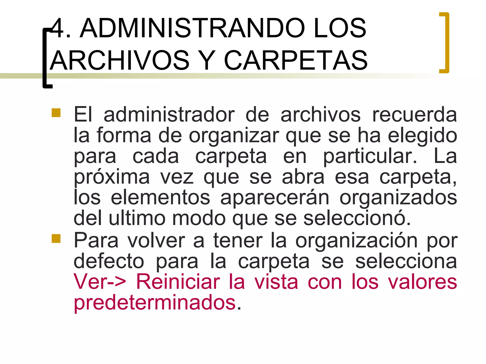 4. ADMINISTRANDO LOS ARCHIVOS Y CARPETAS El administrador de archivos recuerda la forma de organizar que se ha elegido para cada carpeta en particular. La próxima vez que se abra esa carpeta, los elementos aparecerán organizados del ultimo modo que se seleccionó.  Para volver a tener la organización por defecto para la carpeta se selecciona  Ver-> Reiniciar la vista con los valores predeterminados . 