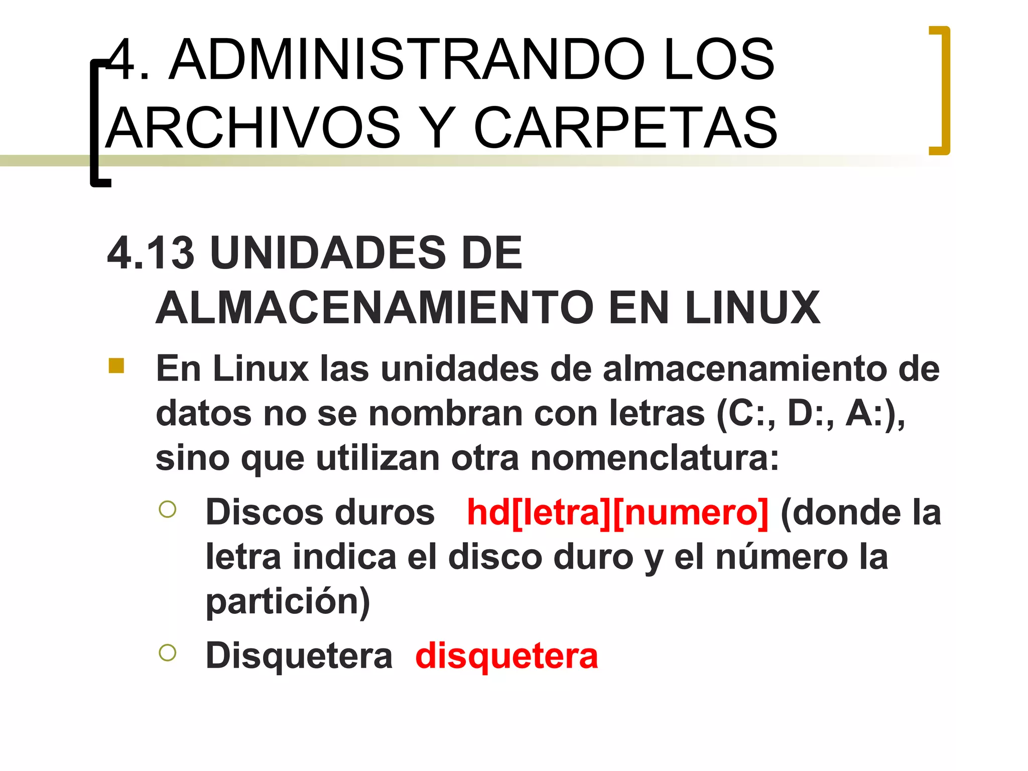 4. ADMINISTRANDO LOS ARCHIVOS Y CARPETAS 4.13 UNIDADES DE ALMACENAMIENTO EN LINUX En Linux las unidades de almacenamiento de datos no se nombran con letras (C:, D:, A:), sino que utilizan otra nomenclatura: Discos duros hd[letra][numero]  (donde la letra indica el disco duro y el número la partición) Disquetera disquetera 