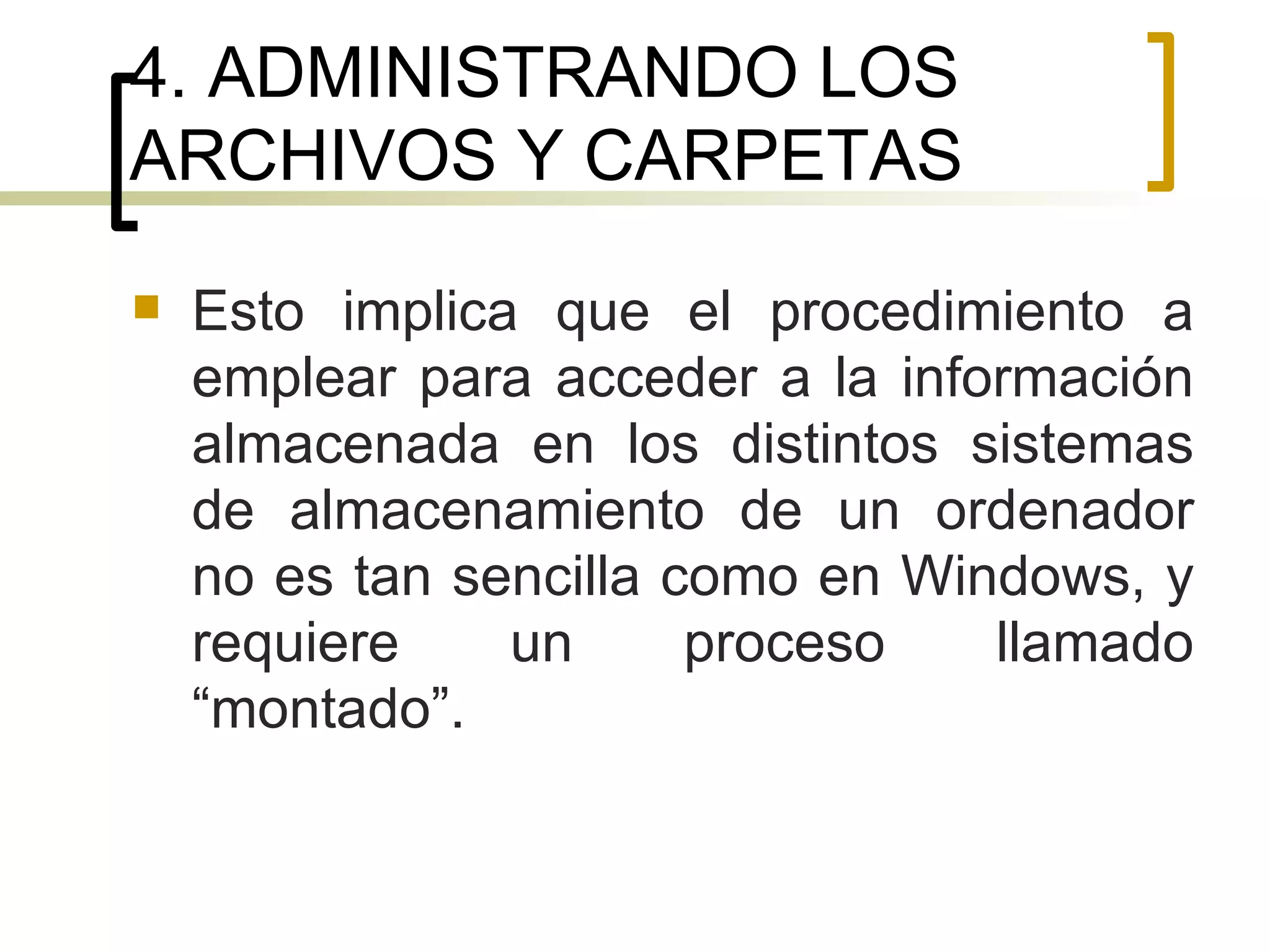 4. ADMINISTRANDO LOS ARCHIVOS Y CARPETAS Esto implica que el procedimiento a emplear para acceder a la información almacenada en los distintos sistemas de almacenamiento de un ordenador no es tan sencilla como en Windows, y requiere un proceso llamado “montado”.  