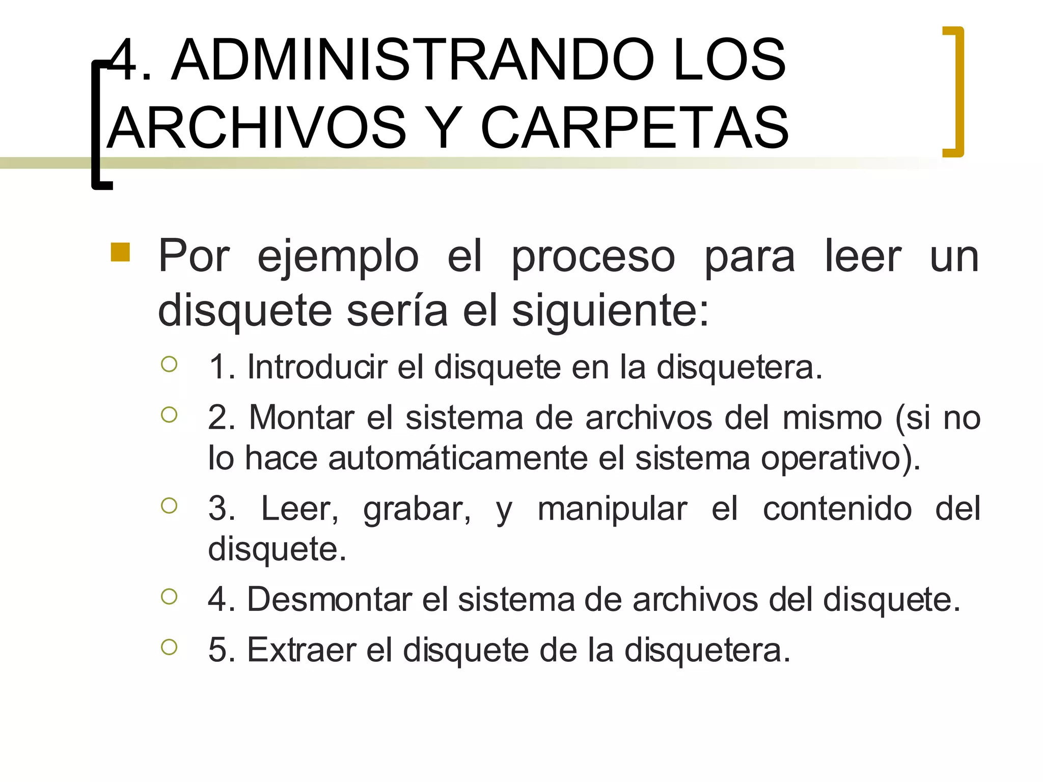 4. ADMINISTRANDO LOS ARCHIVOS Y CARPETAS Por ejemplo el proceso para leer un disquete sería el siguiente: 1. Introducir el disquete en la disquetera. 2. Montar el sistema de archivos del mismo (si no lo hace automáticamente el sistema operativo). 3. Leer, grabar, y manipular el contenido del disquete. 4. Desmontar el sistema de archivos del disquete. 5. Extraer el disquete de la disquetera.  