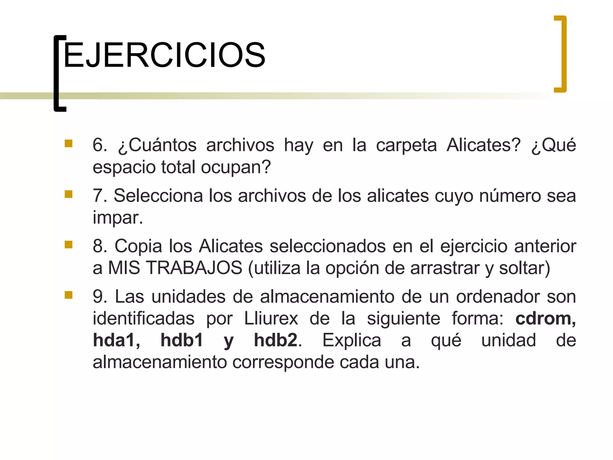 EJERCICIOS 6. ¿Cuántos archivos hay en la carpeta Alicates? ¿Qué espacio total ocupan? 7. Selecciona los archivos de los alicates cuyo número sea impar. 8. Copia los Alicates seleccionados en el ejercicio anterior a MIS TRABAJOS (utiliza la opción de arrastrar y soltar)  9. Las unidades de almacenamiento de un ordenador son identificadas por Lliurex de la siguiente forma:  cdrom, hda1, hdb1 y hdb2 . Explica a qué unidad de almacenamiento corresponde cada una. 